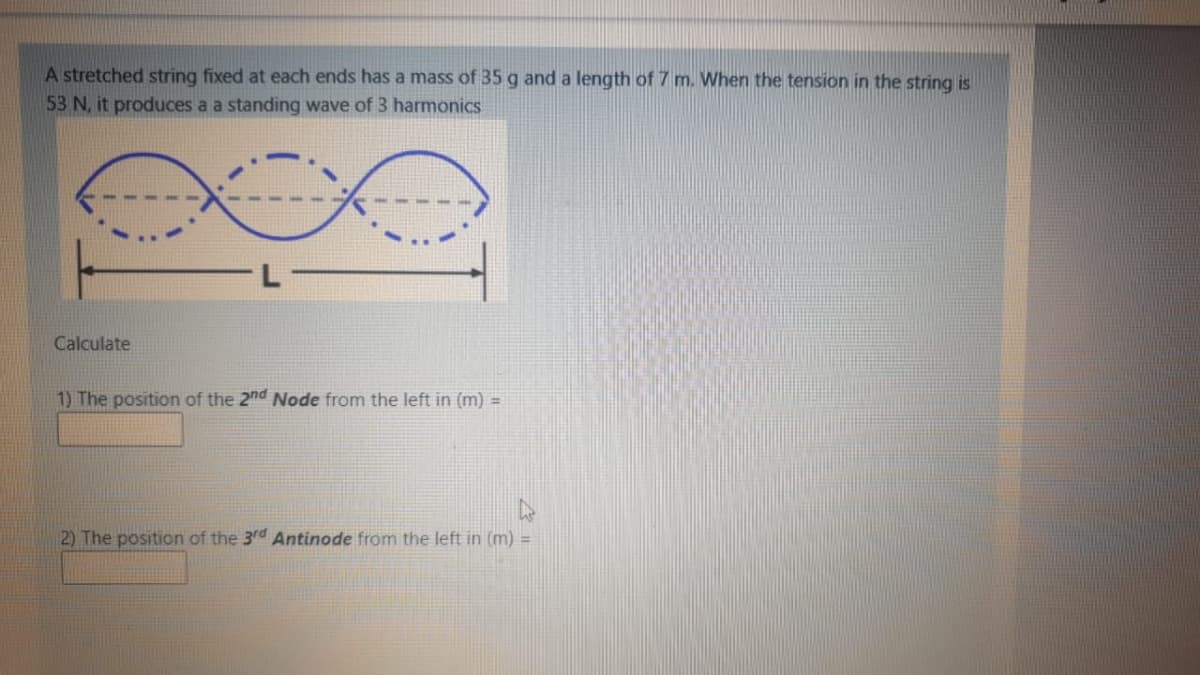 A stretched string fixed at each ends has a mass of 35 g and a length of 7 m. When the tension in the string is
53 N, it produces a a standing wave of 3 harmonics
Calculate
1) The position of the 2nd Node from the left in (m) =
2) The position of the 3rd Antinode from the left in (m) =
