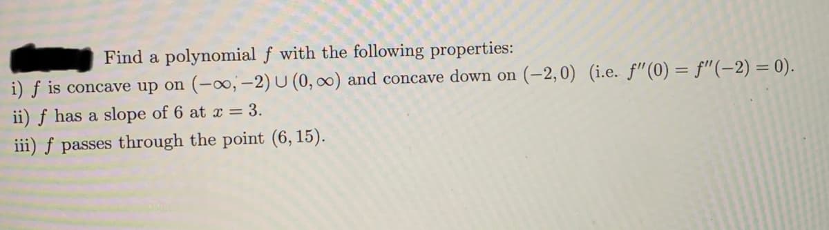 Find a polynomial f with the following properties:
i) f is concave up on (-0,-2) U (0, ∞) and concave down on (-2,0) (i.e. f"(0) = f"(-2) = 0).
ii) f has a slope of 6 at x = 3.
iii) f passes through the point (6, 15).
