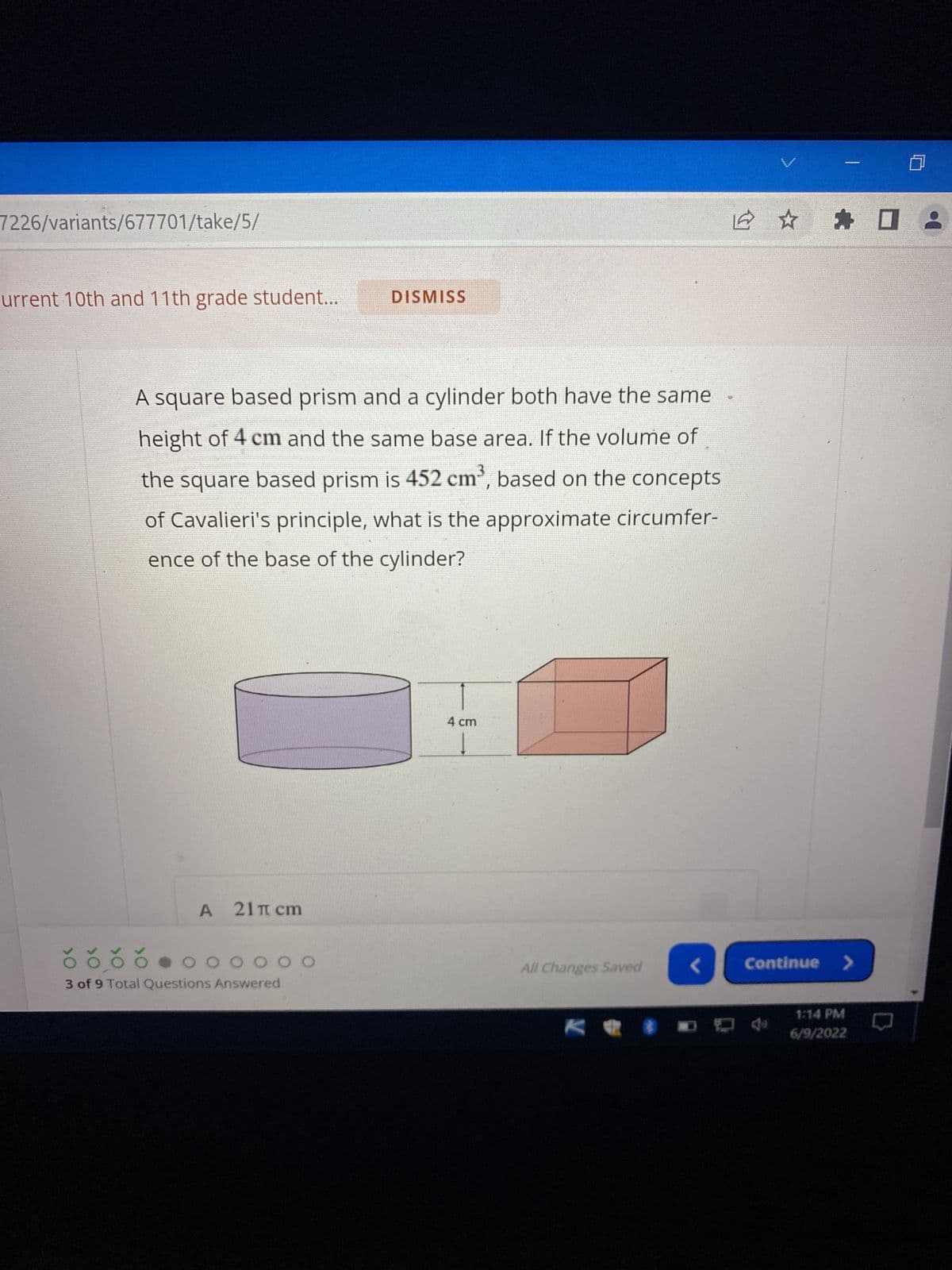 7226/variants/677701/take/5/
urrent 10th and 11th grade student...
>O
DISMISS
2
A square based prism and a cylinder both have the same
height of 4 cm and the same base area. If the volume of
the square based prism is 452 cm³, based on the concepts
of Cavalieri's principle, what is the approximate circumfer-
ence of the base of the cylinder?
4 cm
A 21π сm
0 0 0 0 0 0 0
3 of 9 Total Questions Answered
All Changes Saved
K✰
☆每日
Continue >
1:14 PM
6/9/2022