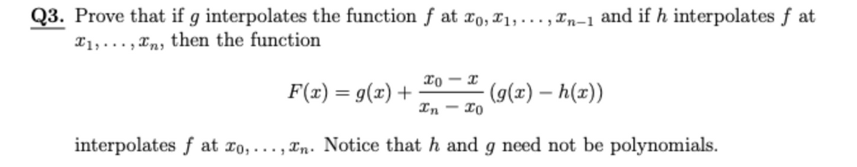 Q3. Prove that if g interpolates the function f at r0, T1,. .. , Tn-1 and if h interpolates f at
X1, ... , Tn, then the function
xo - x
F(x) = g(x) +
In
(g(x) – h(x))
- I0
interpolates f at ro,... , Xn. Notice that h and g need not be polynomials.
