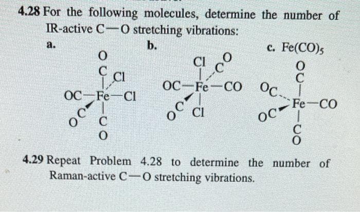 4.28 For the following molecules, determine the number of
IR-active C-0 stretching vibrations:
b.
a.
0
Ea
OC Fe Cl
00
018110
c. Fe(CO)5
CI
0
C
OC Fe CO Oc. I
OC-
CI
OC-
MAGA
O
CFe-CO
C
4.29 Repeat Problem 4.28 to determine the number of
Raman-active C-O stretching vibrations.