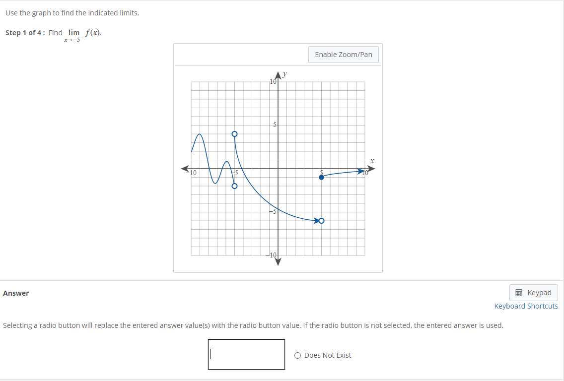 Use the graph to find the indicated limits.
Step 1 of 4: Find lim f(x).
-5
Enable Zoom/Pan
Answer
E Keypad
Keyboard Shortcuts
Selecting a radio button will replace the entered answer value(s) with the radio button value. If the radio button is not selected, the entered answer is used.
O Does Not Exist
