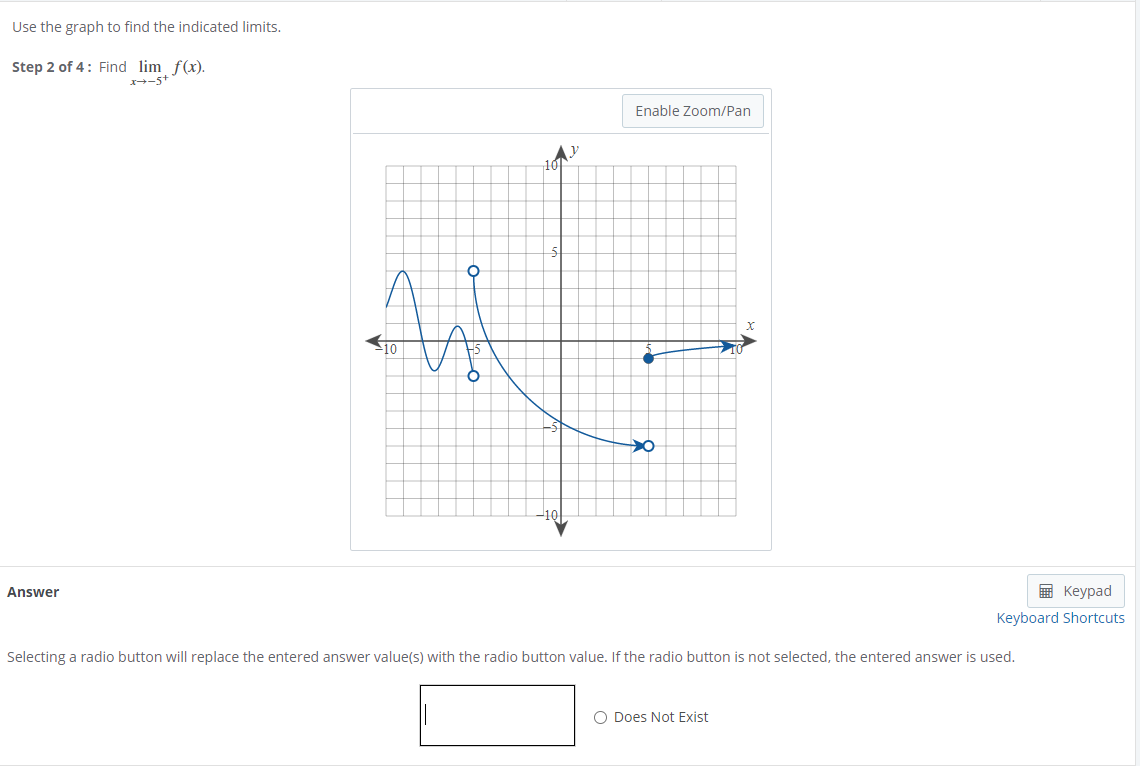 Use the graph to find the indicated limits.
Step 2 of 4: Find lim f(x).
x-5+
Enable Zoom/Pan
10
Answer
E Keypad
Keyboard Shortcuts
Selecting a radio button will replace the entered answer value(s) with the radio button value. If the radio button is not selected, the entered answer is used.
O Does Not Exist
