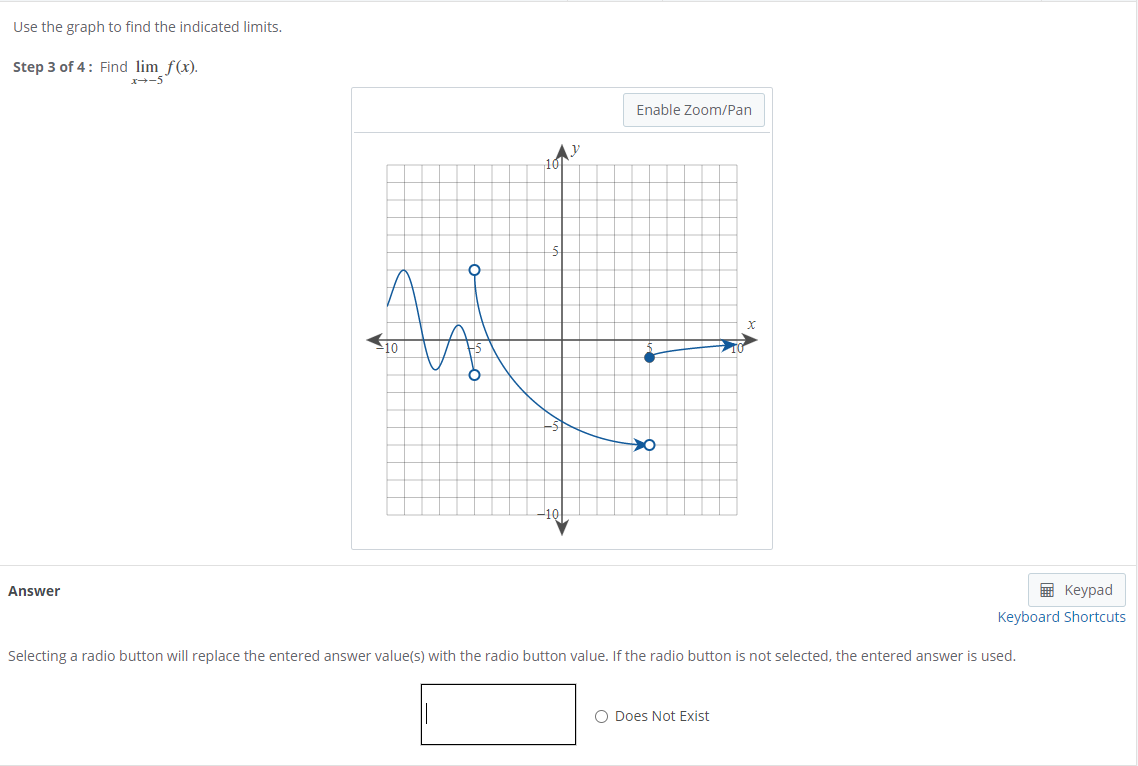 Use the graph to find the indicated limits.
Step 3 of 4: Find lim f(x).
x-5
Enable Zoom/Pan
Answer
E Keypad
Keyboard Shortcuts
Selecting a radio button will replace the entered answer value(s) with the radio button value. If the radio button is not selected, the entered answer is used.
O Does Not Exist
