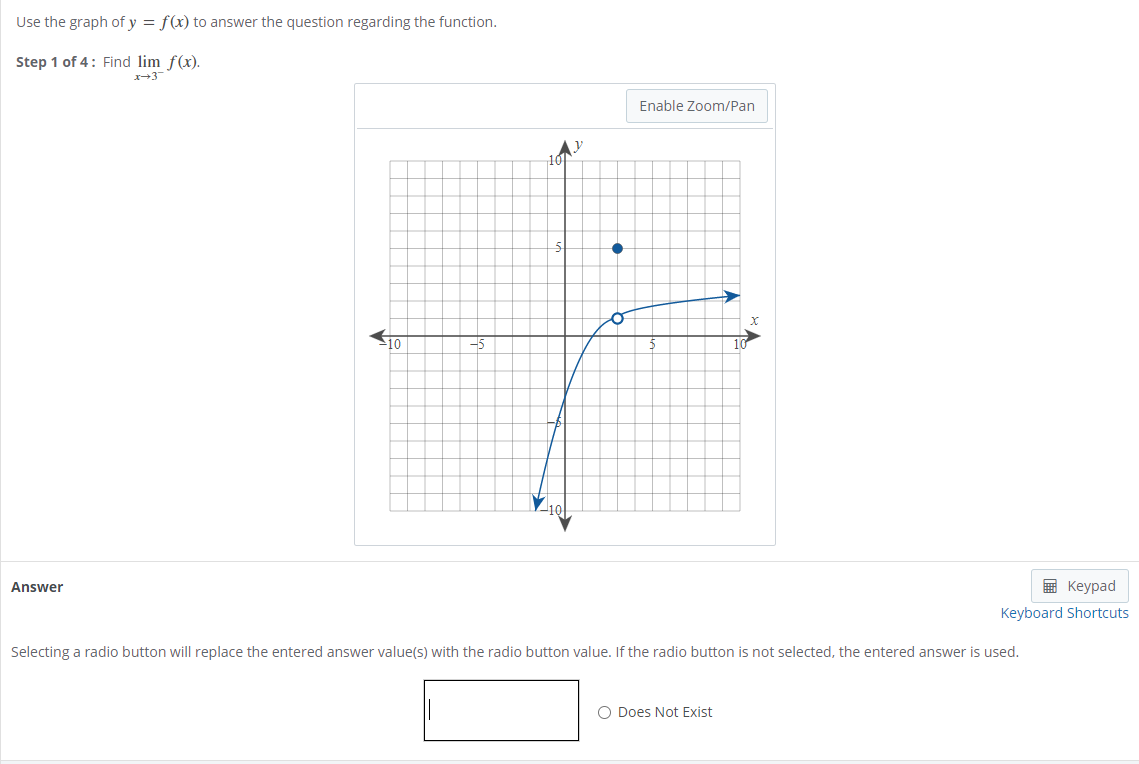 Use the graph of y = f(x) to answer the question regarding the function.
Step 1 of 4: Find lim f(x).
x-3
Enable Zoom/Pan
-10
-5
Answer
E Keypad
Keyboard Shortcuts
Selecting a radio button will replace the entered answer value(s) with the radio button value. If the radio button is not selected, the entered answer is used.
O Does Not Exist
