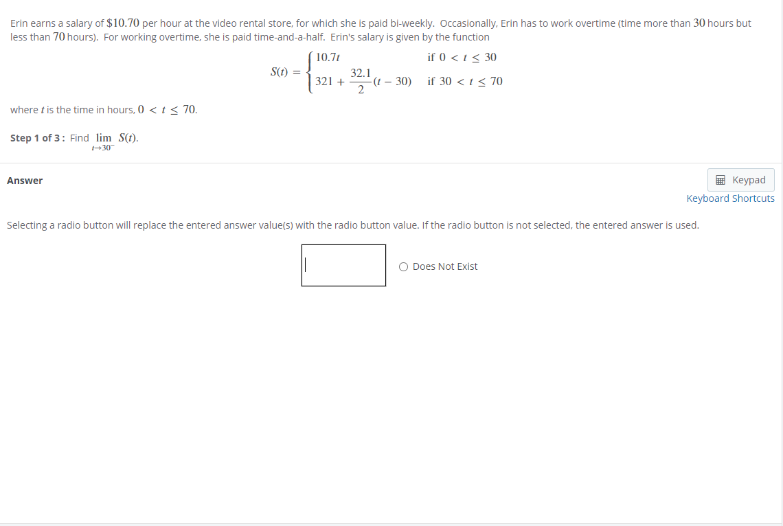 Erin earns a salary of $10.70 per hour at the video rental store, for which she is paid bi-weekly. Ooccasionally, Erin has to work overtime (time more than 30 hours but
less than 70 hours). For working overtime, she is paid time-and-a-half. Erin's salary is given by the function
10.7t
if 0 < t < 30
S(t) =
321 +
32.1
-(t – 30)
if 30 < t< 70
where t is the time in hours, 0 <t < 70.
Step 1 of 3: Find lim S(7).
+30
Answer
E Keypad
Keyboard Shortcuts
Selecting a radio button will replace the entered answer value(s) with the radio button value. If the radio button is not selected, the entered answer is used.
O Does Not Exist
