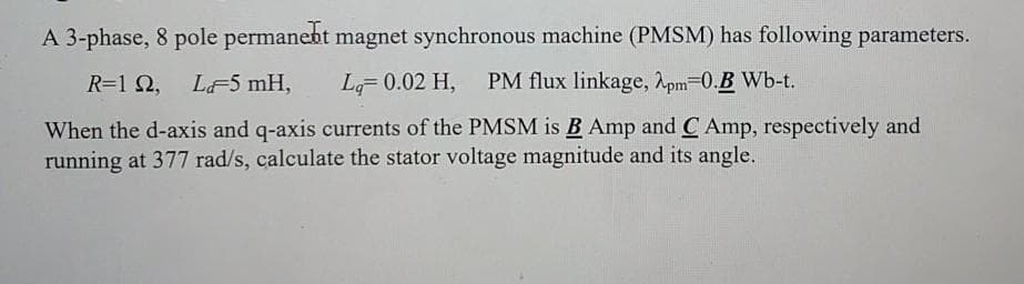 A 3-phase, 8 pole permanebt magnet synchronous machine (PMSM) has following parameters.
R=1 2, LF5 mH,
L 0.02 H,
PM flux linkage, Apm-0.B Wb-t.
When the d-axis and q-axis currents of the PMSM is B Amp and C Amp, respectively and
running at 377 rad/s, calculate the stator voltage magnitude and its angle.
