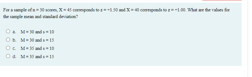 For a sample of n= 30 scores, X= 45 corresponds to z= +1.50 and X= 40 corresponds to z=+1.00. What are the values for
the sample mean and standard deviation?
O a. M= 30 and s = 10
O b. M= 30 and s = 15
O c. M= 35 and s = 10
O d. M= 35 and s = 15
