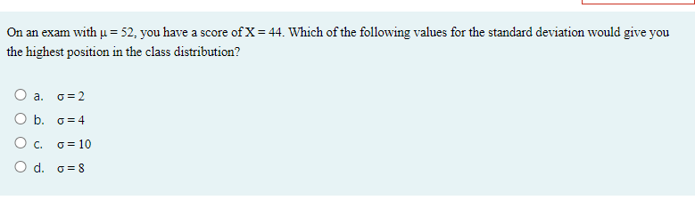 On an exam with u = 52, you have a score of X= 44. Which of the following values for the standard deviation would give you
the highest position in the class distribution?
O a. o=2
O b. G= 4
Oc.
G = 10
O d. o=8
