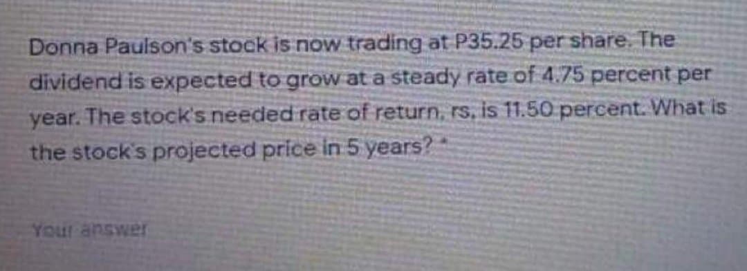 Donna Paulson's stock is now trading at P35.25 per share. The
dividend is expected to grow at a steady rate of 4.75 percent per
year. The stock's needed rate of return, rs, is 11.50 percent. What is
the stock's projected price in 5 years?
JAMSUR InaA
