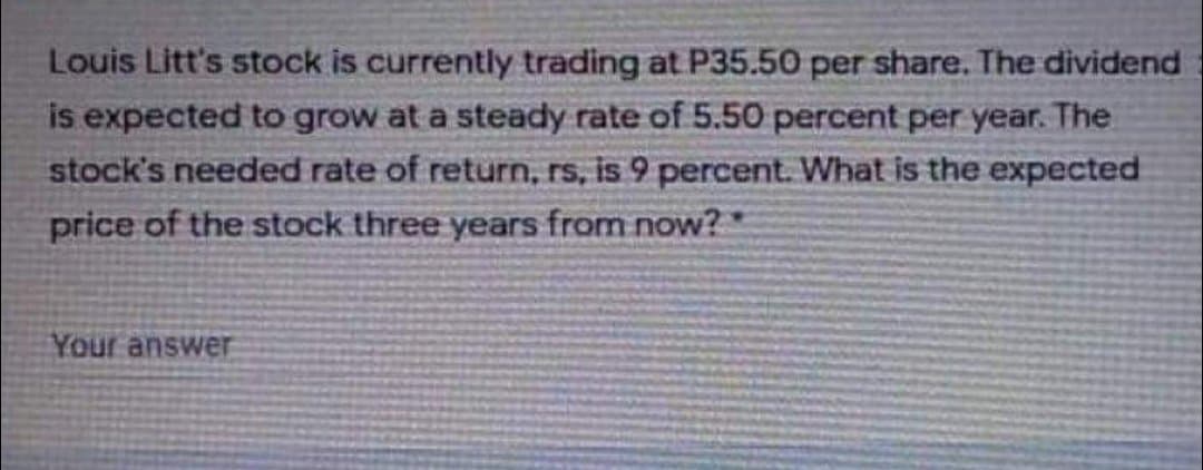 Louis Litt's stock is currently trading at P35.50 per share. The dividend
is expected to grow at a steady rate of 5.50 percent per year. The
stock's needed rate of return, rs, is 9 percent. What is the expected
price of the stock three years from now?
Your answer
