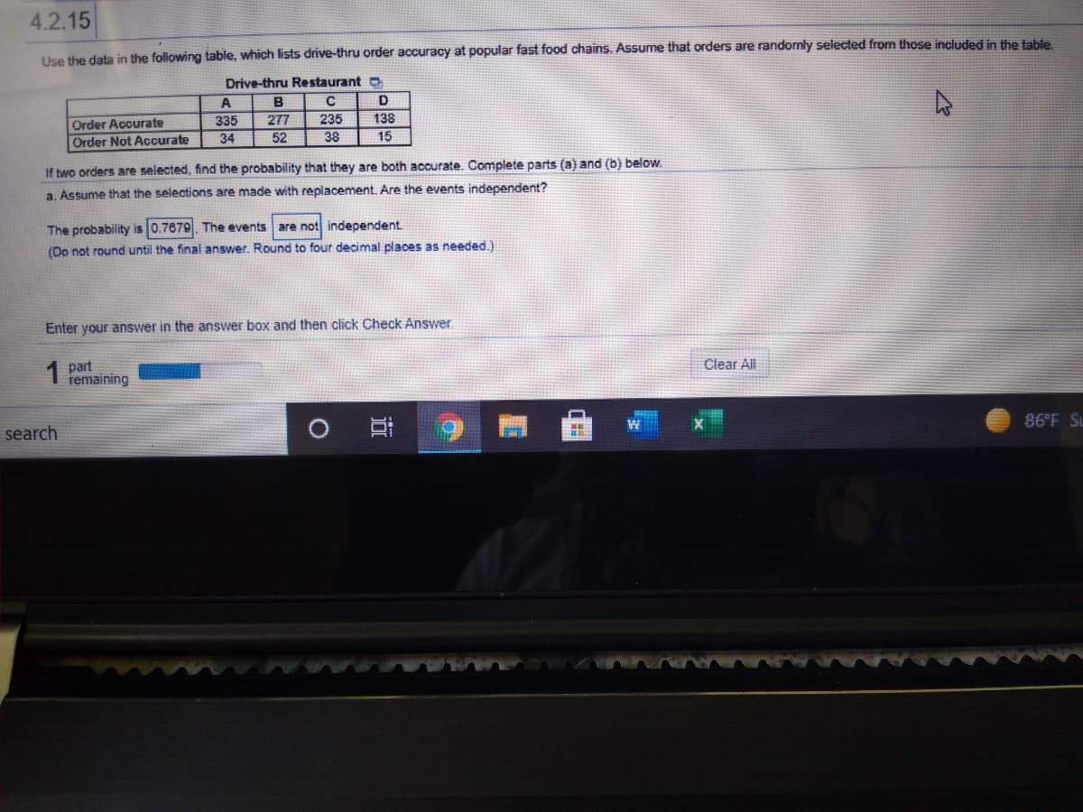 4.2.15
Use the data in the following table, which lists drive-thru order accuracy at popular fast food chains. Assume that orders are randomly selected from those included in the table
Drive-thru Restaurant o
A
B
D
Order Accurate
Order Not Accurate
335
277
235
138
34
52
38
15
If two orders are selected, find the probability that they are both accurate. Complete parts (a) and (b) below.
a. Assume that the selections are made with replacement. Are the events independent?
The probability is 0.7679. The events are not independent.
(Do not round until the final answer. Round to four decimal places as needed.)
Enter your answer in the answer box and then click Check Answer
1 part
remaining
Clear All
search
86°F Su
