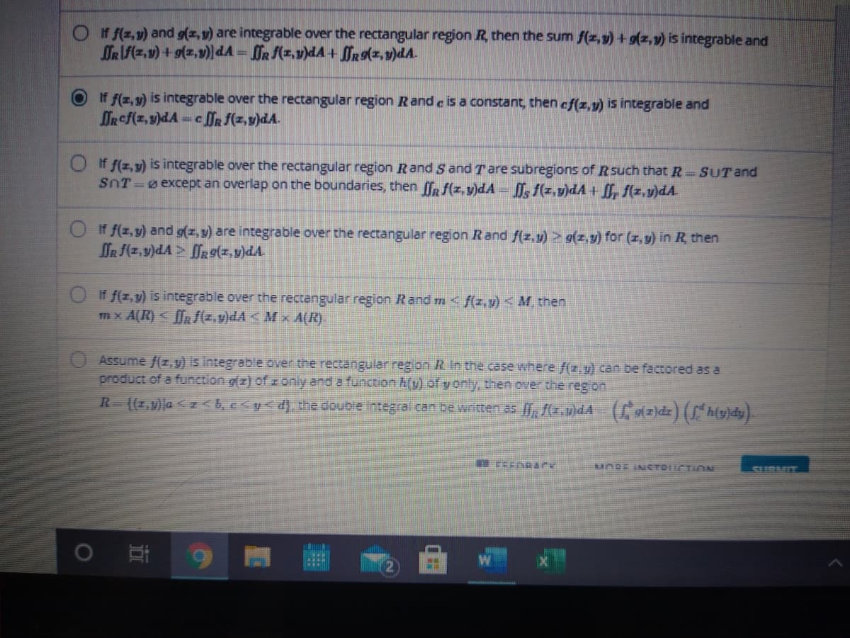 If f(z, v) and g(z, 9) are integrable over the rectangular region R, then the sum f(z, 9) +g(z,y) is integrable and
DR F(z,9) + g(z,9) dA = R (z,v)dA + ORg(z, v)dA.
%3D
If f(z,y) is integrable over the rectangular region Rand e is a constant, then ef(z,v) is integrable and
OR f(z, v)dA cDR f(z,v)dA.
Oif f(z,y) is integrable over the rectangular region Rand S and Tare subregions of Rsuch that R SUTand
SnT=0 except an overlap on the boundaries, then fR f(z,y)dA - [, f(z,v)dA + [, f(z,v)dA.
O if f(z,y) and g(z, y) are integrable over the rectangular region Rand f(z,y)>9(z,y) for (z, y) in R then
OR (z,v)dA > R 9(z, v)dA.
If f(z,y) is integrable over the rectangular region Rand m< f(z.v) <M, then
mx A(R)< fR {z,v)dA <M x A(R).
Assume /(z,y) is integrable over the rectangular region R in the case where f(z,y) can be factored as a
product of a function g(z) ofzoniy and a function A(y) of yonly, then over the region
R-(7,v)a <z <b, e<y<d}, the double integral can be written as , fr.u)dA ()dz) (h(y}dy}.
MORE INSTDIICTION
SURMIT
