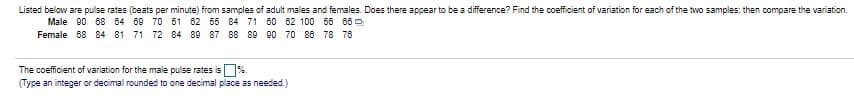 ### Pulse Rates in Adult Males and Females

**Objective:** 
The table below lists pulse rates (beats per minute) from samples of adult males and females. The goal is to determine if there is a noticeable difference between the two groups by finding the coefficient of variation for each sample and then comparing these variations.

#### Pulse Rates (beats per minute)
- **Male:** 90, 68, 84, 90, 70, 61, 82, 56, 85, 84, 71, 80, 82, 100, 50, 86
- **Female:** 88, 84, 81, 71, 72, 84, 89, 87, 88, 79, 80, 76, 78, 76, 78

#### Task:
Find the coefficient of variation for each of the two samples, then compare the variations.

#### Explanation:
- **Coefficient of Variation (CV):** 
  - It is a statistical measure of the relative variability of the data.
  - It is calculated as the ratio of the standard deviation to the mean (average) and is expressed as a percentage.

The coefficient of variation for the male pulse rates is ___ % 
(Type in integer or decimal rounded to one decimal place as needed)