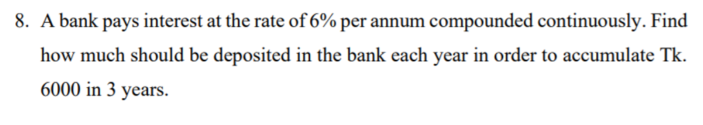 8. A bank pays interest at the rate of 6% per annum compounded continuously. Find
how much should be deposited in the bank each year in order to accumulate Tk.
6000 in 3 years.
