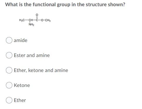 What is the functional group in the structure shown?
H,C-CH-C-o-
NH2
amide
Ester and amine
Ether, ketone and amine
Ketone
Ether
