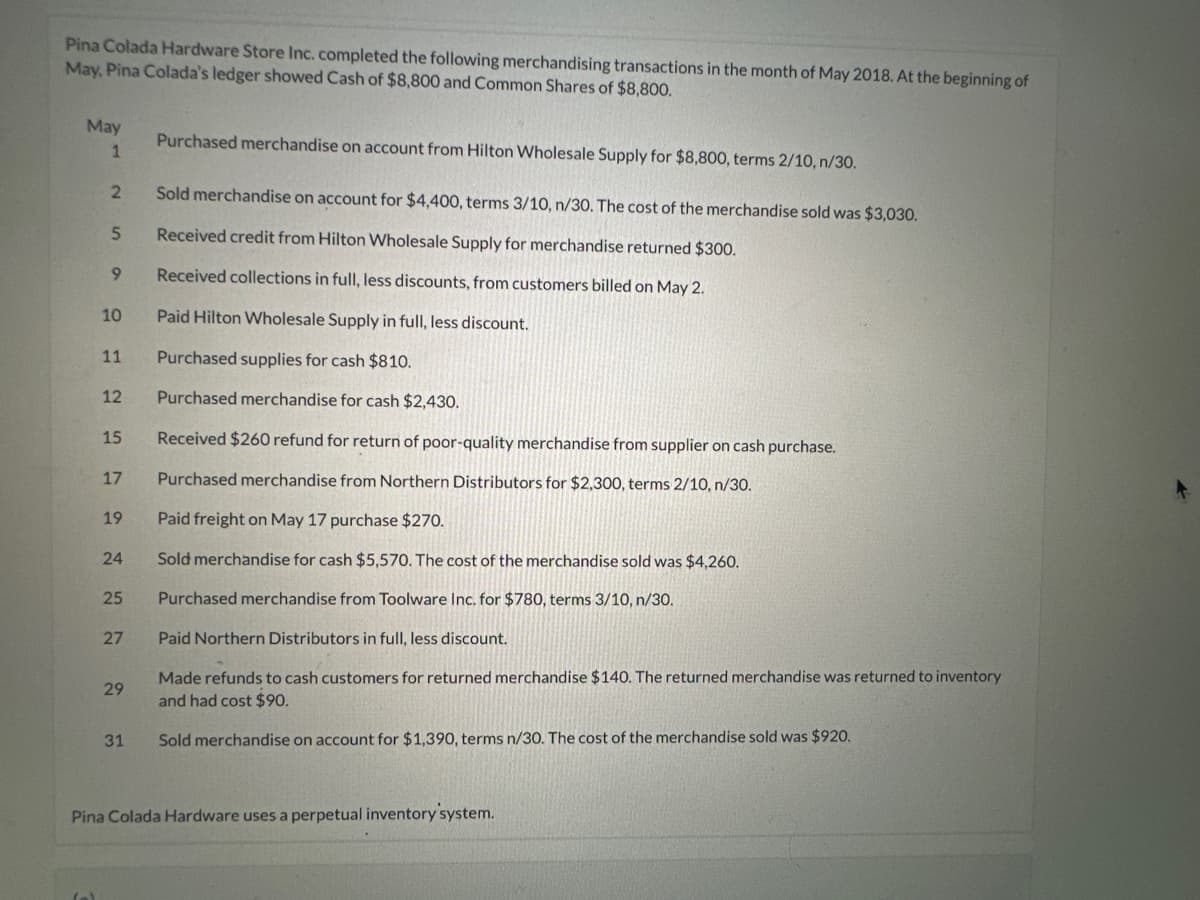 Pina Colada Hardware Store Inc. completed the following merchandising transactions in the month of May 2018. At the beginning of
May, Pina Colada's ledger showed Cash of $8,800 and Common Shares of $8,800.
May
1
2
5
9
10
11
12
15
17
19
24
25
27
29
31
Purchased merchandise on account from Hilton Wholesale Supply for $8,800, terms 2/10, n/30.
Sold merchandise on account for $4,400, terms 3/10, n/30. The cost of the merchandise sold was $3,030.
Received credit from Hilton Wholesale Supply for merchandise returned $300.
Received collections in full, less discounts, from customers billed on May 2.
Paid Hilton Wholesale Supply in full, less discount.
Purchased supplies for cash $810.
Purchased merchandise for cash $2,430.
Received $260 refund for return of poor-quality merchandise from supplier on cash purchase.
Purchased merchandise from Northern Distributors for $2,300, terms 2/10, n/30.
Paid freight on May 17 purchase $270.
Sold merchandise for cash $5,570. The cost of the merchandise sold was $4,260.
Purchased merchandise from Toolware Inc. for $780, terms 3/10, n/30.
Paid Northern Distributors in full, less discount.
Made refunds to cash customers for returned merchandise $140. The returned merchandise was returned to inventory
and had cost $90.
Sold merchandise on account for $1,390, terms n/30. The cost of the merchandise sold was $920.
Pina Colada Hardware uses a perpetual inventory system.