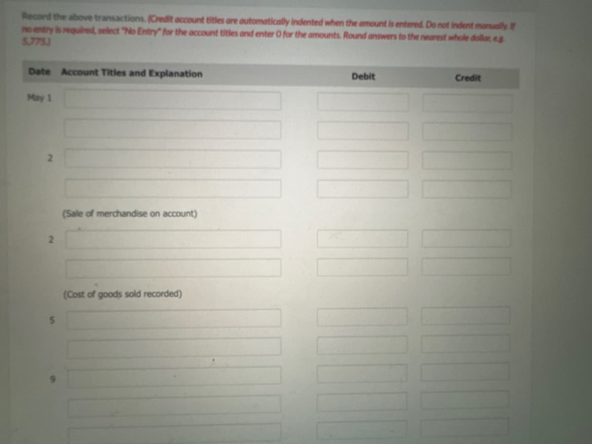 Record the above transactions. (Credit account titles are automatically indented when the amount is entered. Do not indent manually. If
no entry is required, select "No Entry" for the account titles and enter O for the amounts. Round answers to the nearest whole dollar, e.g
5,775)
Date Account Titles and Explanation
May 1
2
5
(Sale of merchandise on account)
(Cost of goods sold recorded)
Debit
N
Credit