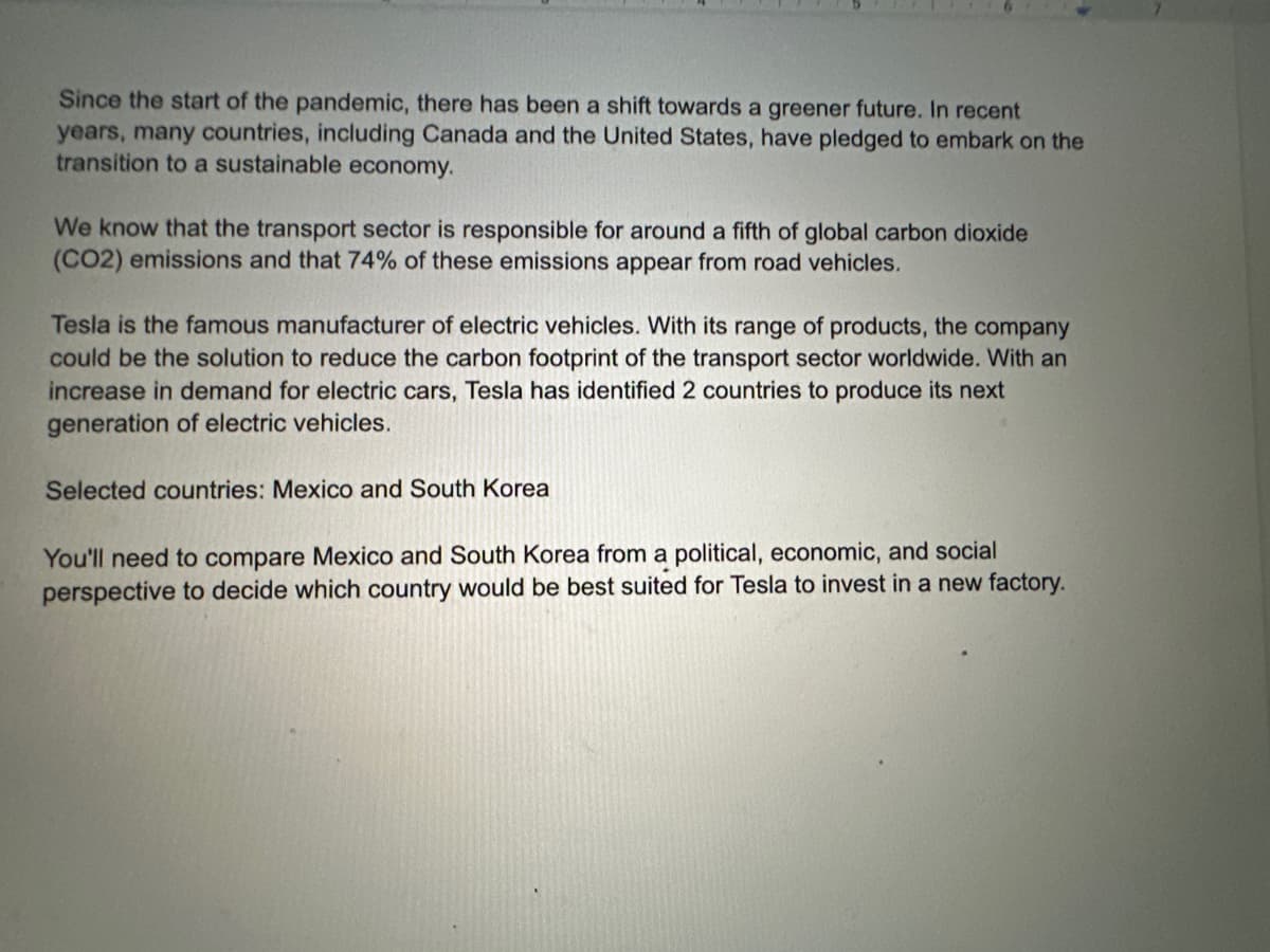 Since the start of the pandemic, there has been a shift towards a greener future. In recent
years, many countries, including Canada and the United States, have pledged to embark on the
transition to a sustainable economy.
We know that the transport sector is responsible for around a fifth of global carbon dioxide
(CO2) emissions and that 74% of these emissions appear from road vehicles.
Tesla is the famous manufacturer of electric vehicles. With its range of products, the company
could be the solution to reduce the carbon footprint of the transport sector worldwide. With an
increase in demand for electric cars, Tesla has identified 2 countries to produce its next
generation of electric vehicles.
Selected countries: Mexico and South Korea
You'll need to compare Mexico and South Korea from a political, economic, and social
perspective to decide which country would be best suited for Tesla to invest in a new factory.