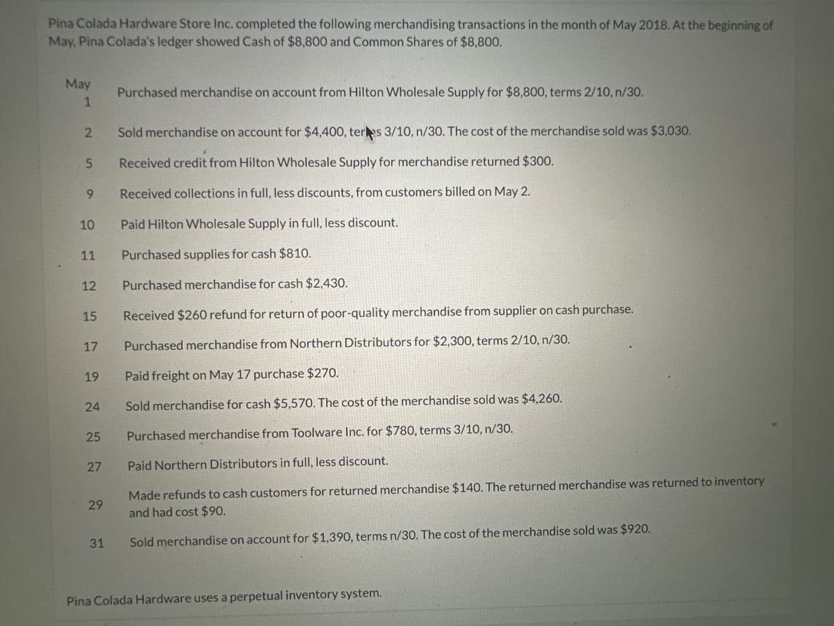 Pina Colada Hardware Store Inc. completed the following merchandising transactions in the month of May 2018. At the beginning of
May, Pina Colada's ledger showed Cash of $8,800 and Common Shares of $8,800.
May
1
2
5
9
10
11
12
15
17
19
24
25
27
29
31
Purchased merchandise on account from Hilton Wholesale Supply for $8,800, terms 2/10, n/30.
Sold merchandise on account for $4,400, ters 3/10, n/30. The cost of the merchandise sold was $3,030.
Received credit from Hilton Wholesale Supply for merchandise returned $300.
Received collections in full, less discounts, from customers billed on May 2.
Paid Hilton Wholesale Supply in full, less discount.
Purchased supplies for cash $810.
Purchased merchandise for cash $2,430.
Received $260 refund for return of poor-quality merchandise from supplier on cash purchase.
Purchased merchandise from Northern Distributors for $2,300, terms 2/10, n/30.
Paid freight on May 17 purchase $270.
Sold merchandise for cash $5,570. The cost of the merchandise sold was $4,260.
Purchased merchandise from Toolware Inc. for $780, terms 3/10, n/30.
Paid Northern Distributors in full, less discount.
Made refunds to cash customers for returned merchandise $140. The returned merchandise was returned to inventory
and had cost $90.
Sold merchandise on account for $1,390, terms n/30. The cost of the merchandise sold was $920.
Pina Colada Hardware uses a perpetual inventory system.