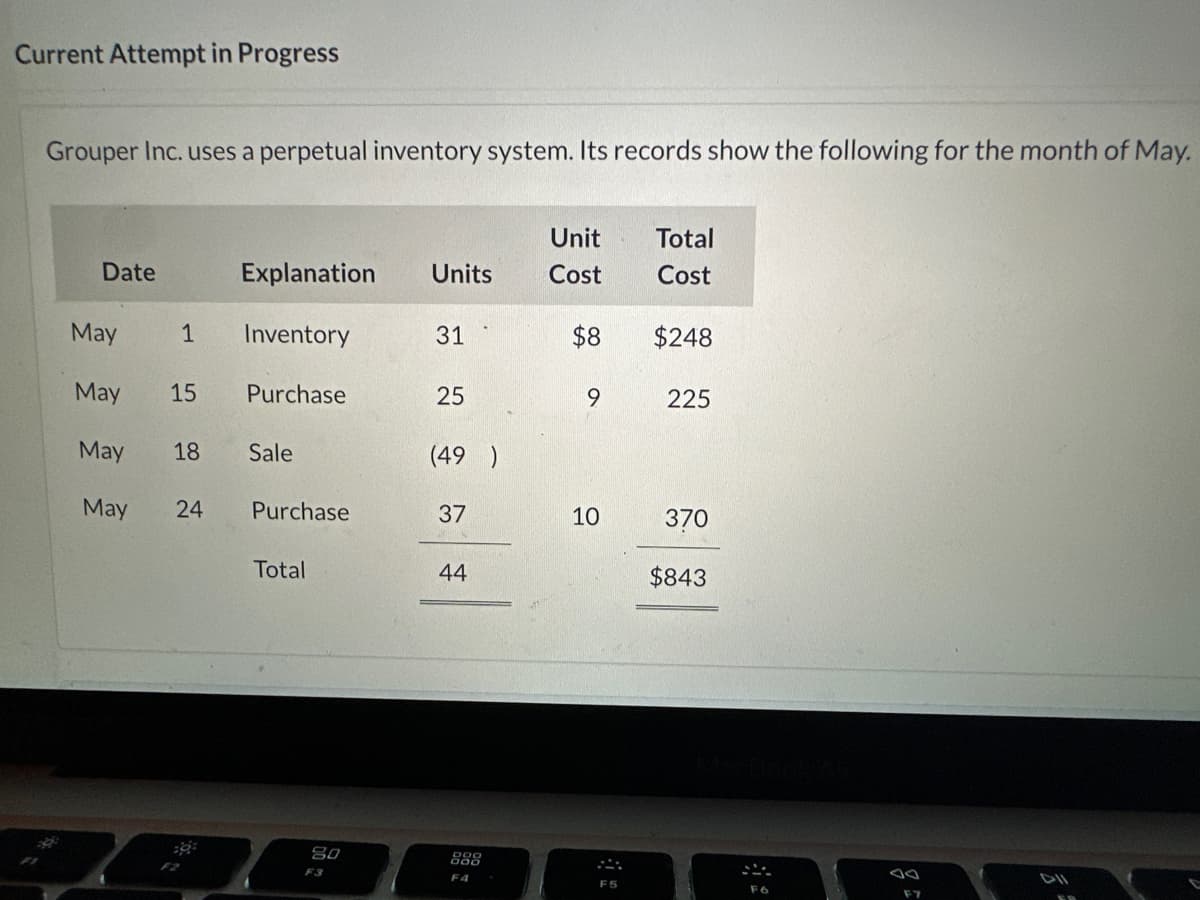 Current Attempt in Progress
Grouper Inc. uses a perpetual inventory system. Its records show the following for the month of May.
Date
May
1
May 15
May
May
18
24
Explanation Units
Inventory
Purchase
Sale
Purchase
Total
80
31
25
(49)
37
44
888
F4
Unit
Cost
$8
9
10
Total
Cost
$248
225
370
$843
F6
F7