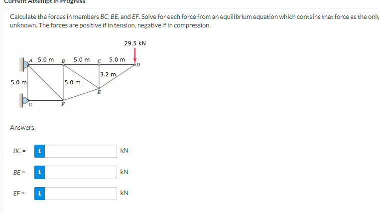 Calculate the forces in members BC, BE, and EF. Solve for each force from an equilibrium equation which contains that force as the only
unknown. The forces are positive if in tension, negative if in compression.
29.5 kN
A 5.0 m
B
5.0 m c
5.0 m
3.2 m,
5.0 m
5.0 m
Answers:
BC =
kN
BE =
kN
EF =
i
kN
