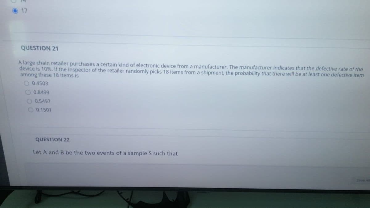 17
QUESTION 21
A large chain retailer purchases a certain kind of electronic device from a manufacturer. The manufacturer indicates that the defective rate of the
device is 10%. If the inspector of the retailer randomly picks 18 items from a shipment, the probability that there will be at least one defective item
among these 18 items is
0.4503
0.8499
O 0.5497
0.1501
QUESTION 22
Let A and B be the two events of a sample S such that
Save Al
