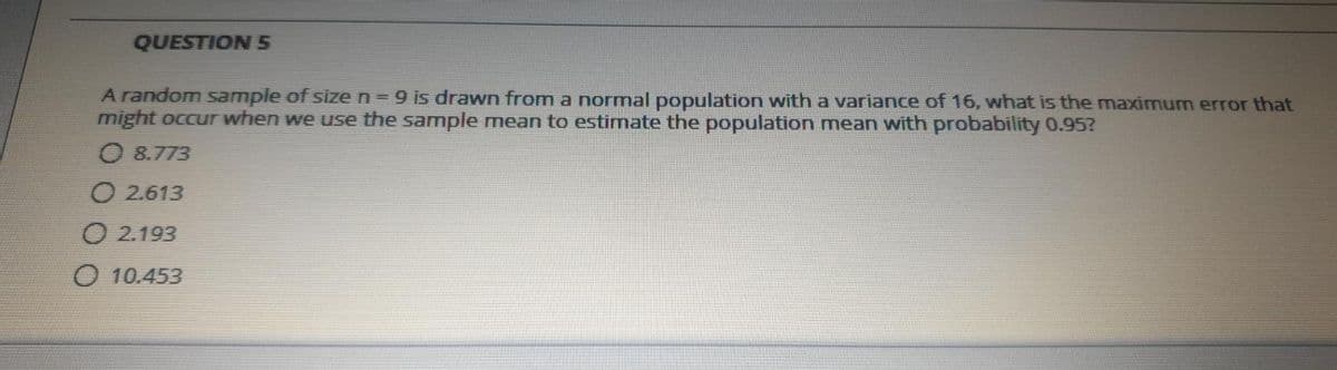 QUESTION 5
A random Sample of size n= 9 is drawn from a normal population with a variance of 16, what is the maximum error that
might occur when we use the sample mean to estimate the population mean with probability 0.95?
O 8.773
O 2.613
O 2.193
O 10.453
