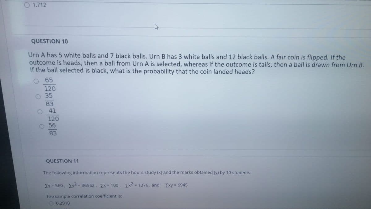 O 1.712
QUESTION 10
Urn A has 5 white balls and 7 black balls. Urn B has 3 white balls and 12 black balls. A fair coin is flipped. If the
outcome is heads, then a ball from Urn A is selected, whereas if the outcome is tails, then a ball is drawn from Urn B.
If the ball selected is black, what is the probability that the coin landed heads?
O 65
120
35
83
41
120
56
83
QUESTION 11
The following information represents the hours study (x) and the marks obtained (y) by 10 students:
Ey = 560, Ey2 = 36562, Ex = 100, Ex2 = 1376, and Exy = 6945
%3D
The sample correlation coefficient is:
O 0.2910
O O O
