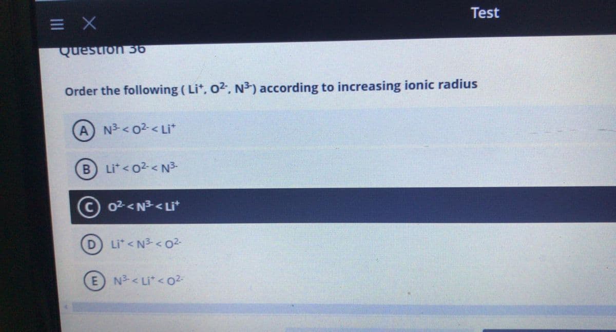 Test
= X
Question 36
Order the following ( Lit, 02. N³) according to increasing ionic radius
A N3 <02<Li*
B Lit<o2< N3-
© 02<N3< LI*
D Li*< N3 < o2-
E N3-< Li*<02-
