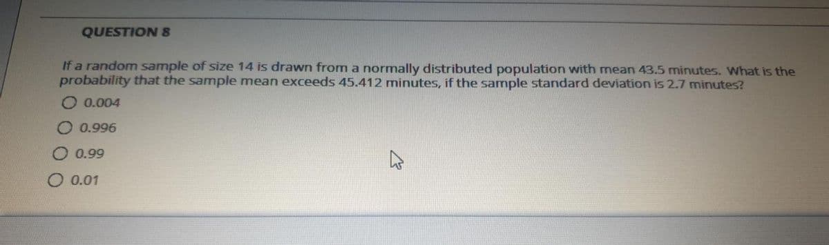 QUESTION 8
If a random sample of size 14 is drawn from a normally distributed population with mean 43.5 minutes. What is the
probability that the sample mean exceeds 45.412 minutes, if the sample standard deviation is 2.7 minutes?
O 0.004
O 0.996
O 0.99
O 0.01
