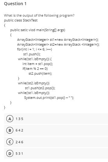 Question 1
What is the output of the following program?
public class StackTest
public satic viod main(String] args)
ArrayStack<Integer> stl=new ArrayStack<Integer>0);
ArrayStack<Integer> st2=new ArrayStack <Integer>();
for(int i = 1; i <= 6; i++)
st1.push(i);
while(Ist1.isEmpty0) {
int item = st1.pop();
if(item % 2 == 0)
st2.push(item);
}
while(Ist2.isEmpty0)
st1.push(st2.pop();
while(Ist1.isEmpty0)
System.out.print(st1.pop() - " ");
A
135
B
642
246
531
