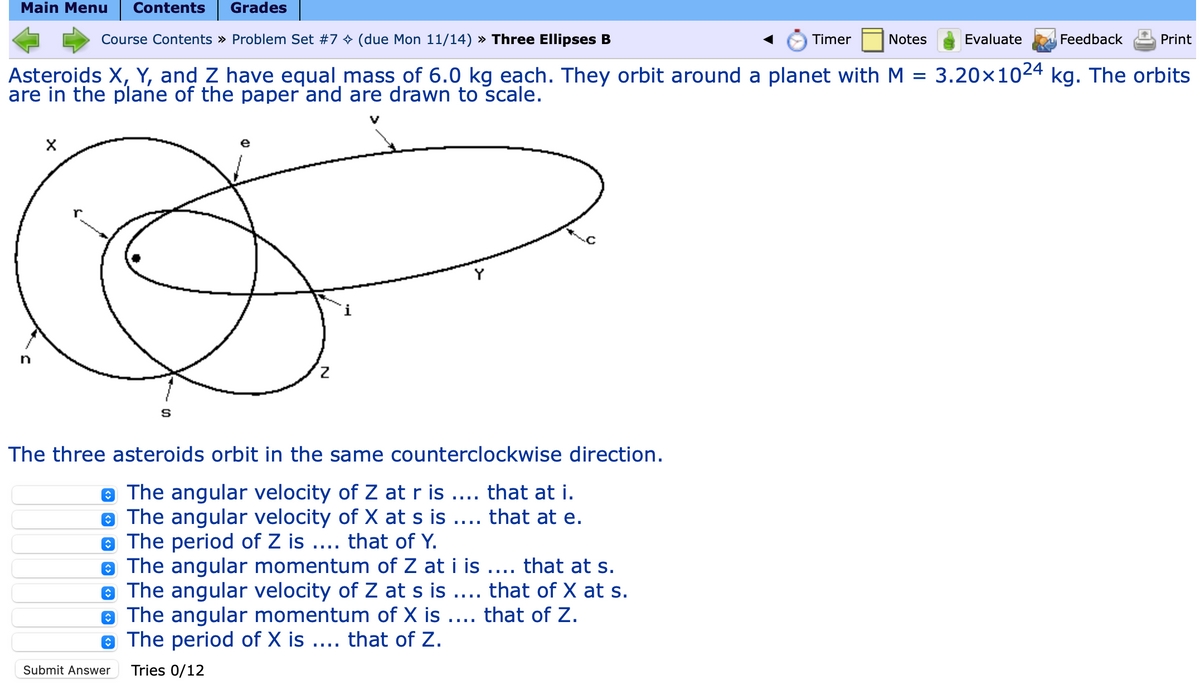 Main Menu Contents Grades
Course Contents » Problem Set #7✨ (due Mon 11/14) » Three Ellipses B
Asteroids X, Y, and Z have equal mass of 6.0 kg each. They orbit around a planet with M =
are in the plane of the paper and are drawn to scale.
n
X
S
The three asteroids orbit in the same counterclockwise direction.
The angular velocity of Z at r is .... that at i.
The angular velocity of X at s is .... that at e.
The period of Z is .... that of Y.
The angular momentum of Z at i is .... that at s.
• The angular velocity of Z at s is .... that of X at s.
The angular momentum of X is .... that of Z.
The period of X is .... that of Z.
Tries 0/12
Submit Answer
Timer
Notes
Feedback
Evaluate
3.20×1024 kg. The orbits
Print