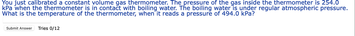 You just calibrated a constant volume gas thermometer. The pressure of the gas inside the thermometer is 254.0
kPa when the thermometer is in contact with boiling water. The boiling water is under regular atmospheric pressure.
What is the temperature of the thermometer, when it reads a pressure of 494.0 kPa?
Submit Answer Tries 0/12