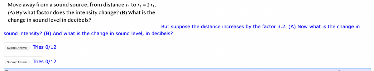 Move away from a sound source, from distance r₁ to ₂ = 2₁.
(A) By what factor does the intensity change? (B) What is the
change in sound level in decibels?
sound intensity? (B) And what is the change in sound level, in decibels?
Submit Answer Tries 0/12
Submit Answer
But suppose the distance increases by the factor 3.2. (A) Now what is the change in
Tries 0/12