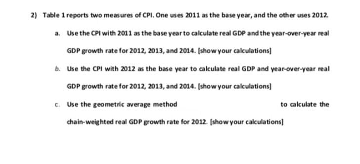 2) Table 1 reports two measures of CPI. One uses 2011 as the base year, and the other uses 2012.
a. Use the CPI with 2011 as the base year to calculate real GDP and the year-over-year real
GDP growth rate for 2012, 2013, and 2014. [show your calculations]
b. Use the CPI with 2012 as the base year to calculate real GDP and year-over-year real
GDP growth rate for 2012, 2013, and 2014. [show your calculations]
c. Use the geometric average method
to calculate the
chain-weighted real GDP growth rate for 2012. [show your calculations]
