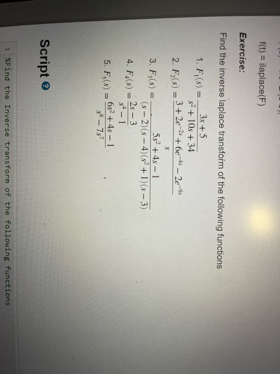 f(t) = ilaplace(F)
Exercise:
Find the inverse laplace transform of the following functions
3s +5
s² + 10s +34
3+2e-2s +6e-4s - 2e-9s
S
5s² + 4s - 1
(S-2) (s-4) (s² + 1)(s-3)
2s - 3
SA - 1
1. F₁(s) =
2. F₂(s): =
3. F3(s) =
4. F4(s)
=
5. F5(s) =
=
Script>
6s² + 4s - 1
S8-757.
1 %Find the Inverse transform of the following functions