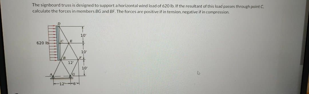 The signboard truss is designed to support a horizontal wind load of 620 lb. If the resultant of this load passes through point C.
calculate the forces in members BG and BF. The forces are positive if in tension, negative if in compression.
620 lb
D
с
VB
12'
G
10'
10'
F
1264
10'