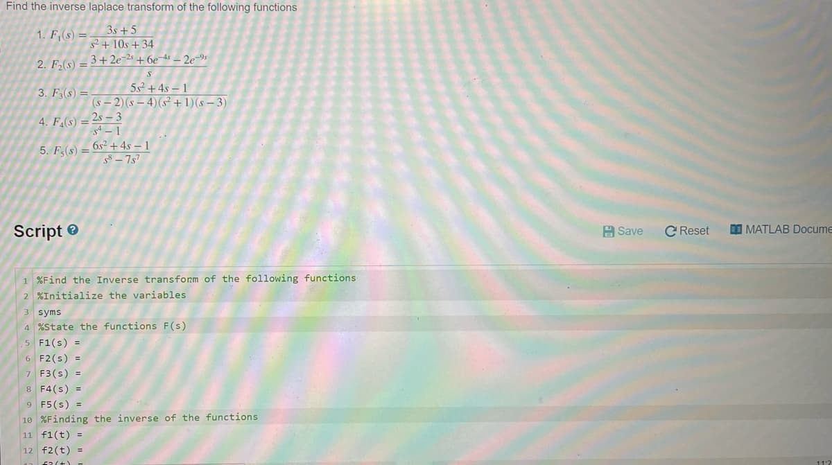 Find the inverse laplace transform of the following functions
3s +5
s²+ 10s +34
_3+2e-2s +6e-4s - 2e-⁹s
1. F₁(s) =
2. F₂(s) =
5s² + 4s-1
(s-2) (s-4) (s² + 1)(s-3)
3. F3(s) =
4. F4(S) = 25-3
-S4-1
5. Fs(s) = 6s² + 4s – 1
S8-757
Script
1 %Find the Inverse transform of the following functions
2 %Initialize the variables.
3 syms
4 %State the functions F(s)
5 F1(s) =
6 F2 (s) =
7 F3(s) =
8 F4(s) =
9 F5 (s) =
10 %Finding the inverse of the functions.
11 f1(t) =
12 f2(t) =
(+) -
Save
C Reset
== MATLAB Docume