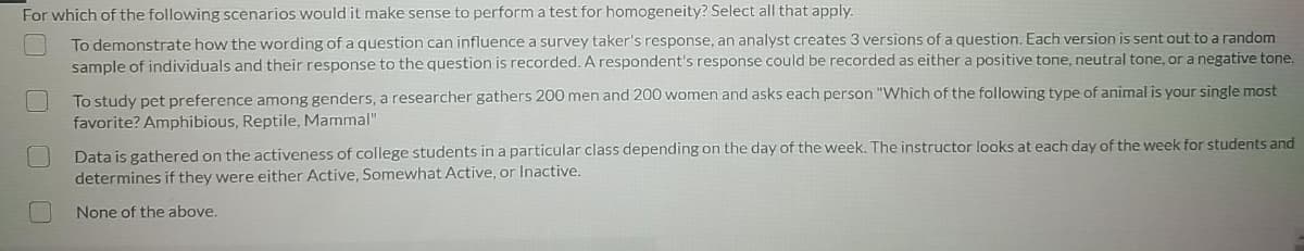 For which of the following scenarios would it make sense to perform a test for homogeneity? Select all that apply.
To demonstrate how the wording of a question can influence a survey taker's response, an analyst creates 3 versions of a question. Each version is sent out to a random
sample of individuals and their response to the question is recorded. A respondent's response could be recorded as either a positive tone, neutral tone, or a negative tone.
To study pet preference among genders, a researcher gathers 200 men and 200 women and asks each person "Which of the following type of animal is your single most
favorite? Amphibious, Reptile, Mammal"
Data is gathered on the activeness of college students in a particular class depending on the day of the week. The instructor looks at each day of the week for students and
determines if they were either Active, Somewhat Active, or Inactive.
None of the above.
