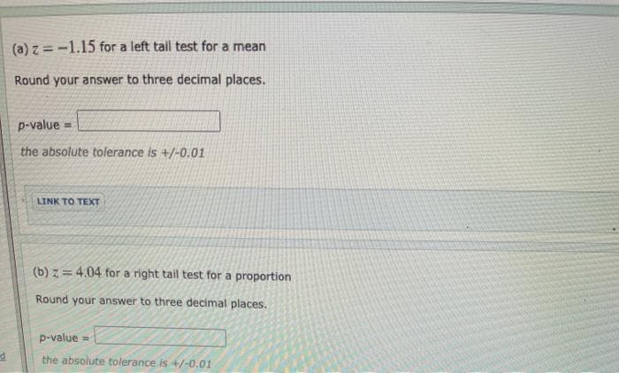 (a) z = -1.15 for a left tail test for a mean
Round your answer to three decimal places.
p-value =
the absolute tolerance is +/-0.01
LINK TO TEXT
(b) z= 4.04 for a right tail test for a proportion
Round your answer to three decimal places.
p-value =
the absolute tolerance is +/-0.01
