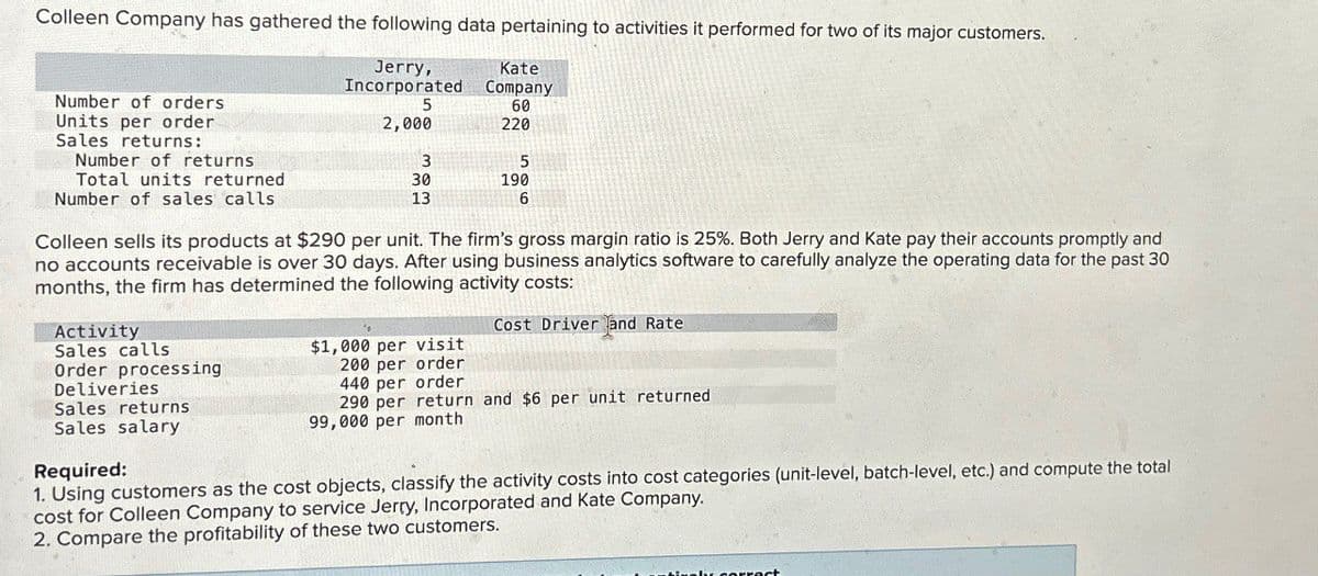 Colleen Company has gathered the following data pertaining to activities it performed for two of its major customers.
Number of orders
Units per order
Sales returns:
Number of returns
Total units returned
Jerry,
Incorporated
5
Kate
Company
60
2,000
220
3
30
13
5
190
6
Number of sales calls
Colleen sells its products at $290 per unit. The firm's gross margin ratio is 25%. Both Jerry and Kate pay their accounts promptly and
no accounts receivable is over 30 days. After using business analytics software to carefully analyze the operating data for the past 30
months, the firm has determined the following activity costs:
Activity
Sales calls
Deliveries
Cost Driver and Rate
$1,000 per visit
200 per order
440 per order
Order processing
290 per return and $6 per unit returned
99,000 per month
Sales returns
Sales salary
Required:
1. Using customers as the cost objects, classify the activity costs into cost categories (unit-level, batch-level, etc.) and compute the total
cost for Colleen Company to service Jerry, Incorporated and Kate Company.
2. Compare the profitability of these two customers.
correct