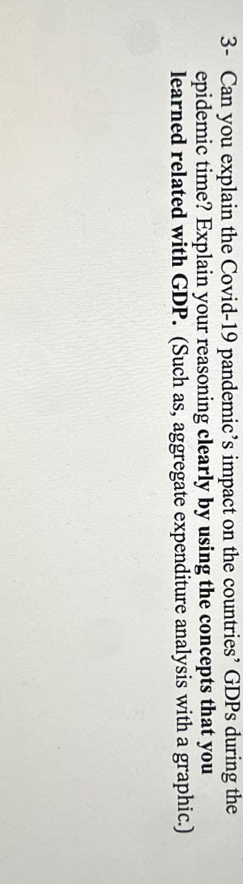 3- Can you explain the Covid-19 pandemic's impact on the countries' GDPs during the
epidemic time? Explain your reasoning clearly by using the concepts that you
learned related with GDP. (Such as, aggregate expenditure analysis with a graphic.)