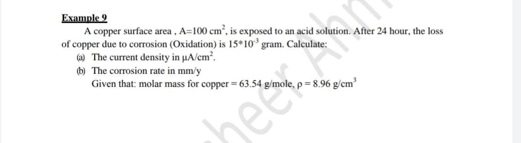 Example 9
A copper surface area , A=100 cm², is exposed to an acid solution. After 24 hour, the loss
of copper due to corrosion (Oxidation) is 15*10 gram. Calculate:
(a) The current density in µA/cm?.
(b) The corrosion rate in mm/y
Given that: molar mass for copper = 63.54 g/n
8.96 g/cm³
