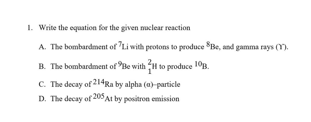 1. Write the equation for the given nuclear reaction
A. The bombardment of 'Li with protons to produce Be, and gamma rays (Y).
B. The bombardment of Be with
to produce 10B.
C. The decay of 214Ra by alpha (a)-particle
D. The decay of 205 At by positron emission
