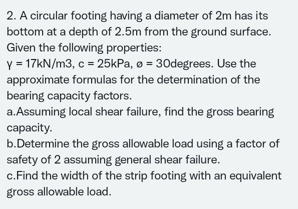 2. A circular footing having a diameter of 2m has its
bottom at a depth of 2.5m from the ground surface.
Given the following properties:
= 17KN/m3, c = 25kPa, ø = 30degrees. Use the
Y
approximate formulas for the determination of the
bearing capacity factors.
a.Assuming local shear failure, find the gross bearing
сараcity.
b.Determine the gross allowable load using a factor of
safety of 2 assuming general shear failure.
c.Find the width of the strip footing with an equivalent
gross allowable load.
