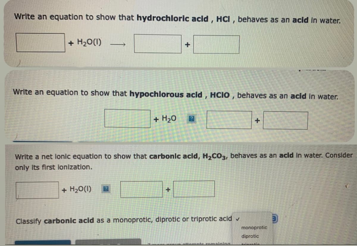 Write an equation to show that hydrochloric acid, HCI, behaves as an acid in water.
+ H₂O(1) -
Write an equation to show that hypochlorous acid, HCIO, behaves as an acid in water.
+
+ H₂O(1)
+ H₂O ?
Write a net ionic equation to show that carbonic acid, H₂CO3, behaves as an acid in water. Consider
only its first ionization.
+
Classify carbonic acid as a monoprotic, diprotic or triprotic acid ✓
+
attamate remaining
monoprotic
diprotic