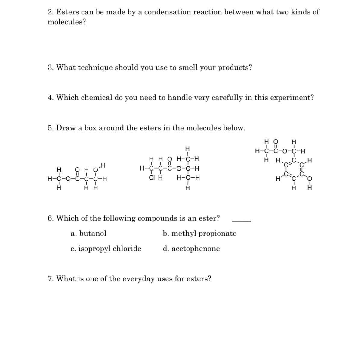 2. Esters can be made by a condensation reaction between what two kinds of
molecules?
3. What technique should you use to smell your products?
4. Which chemical do you need to handle very carefully in this experiment?
5. Draw a box around the esters in the molecules below.
H
H-C-O-
H
O
HH
H
H
H
HH OH-C-H
H-C-C-C-O-C-H
CI H
H-C-H
ī
H
6. Which of the following compounds is an ester?
a. butanol
b. methyl propionate
c. isopropyl chloride
d. acetophenone
7. What is one of the everyday uses for esters?
но H
H-C-C-O-C-H
H H CH
H
H
H