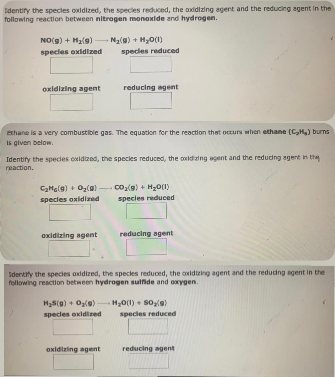 Identify the species oxidized, the species reduced, the oxidizing agent and the reducing agent in the
following reaction between nitrogen monoxide and hydrogen.
NO(g) + H₂(g)
species oxidized
oxidizing agent
C₂H6(g) + O₂(g)
species oxidized
Ethane is a very combustible gas. The equation for the reaction that occurs when ethane (C₂H6) burns
is given below.
oxidizing agent
N₂(g) + H₂O(1)
Identify the species oxidized, the species reduced, the oxidizing agent and the reducing agent in the
reaction.
species reduced
H₂S(g) + O₂(g) -
species oxidized
reducing agent
oxidizing agent
CO₂(g) + H₂O(1)
species reduced
Identify the species oxidized, the specles reduced, the oxidizing agent and the reducing agent in the
following reaction between hydrogen sulfide and oxygen.
reducing agent
H₂O(l) + SO₂(9)
species reduced
reducing agent