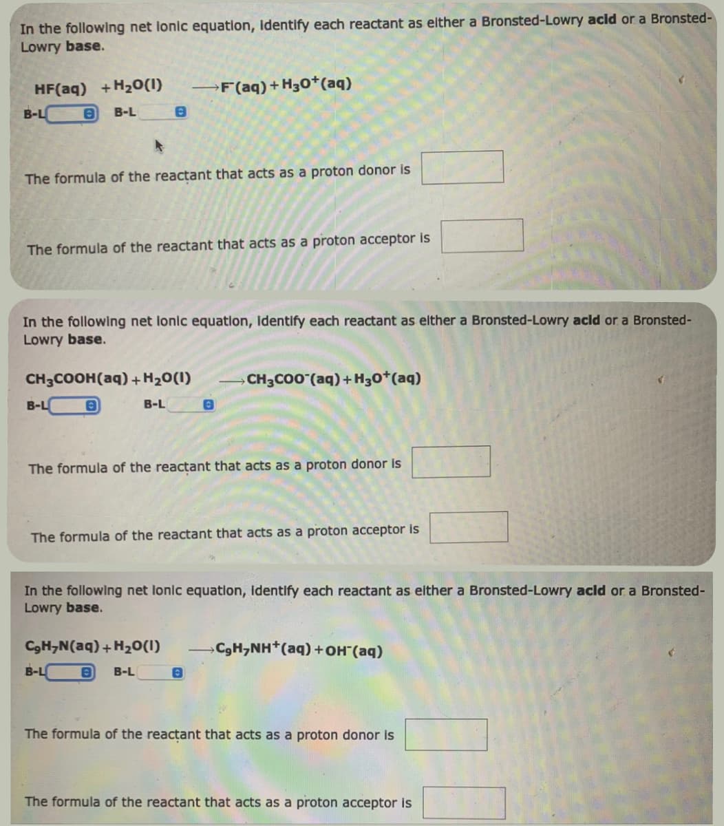 In the following net lonic equation, identify each reactant as either a Bronsted-Lowry acid or a Bronsted-
Lowry base.
HF(aq) +H₂O(1)
O B-L
B-L
The formula of the reactant that acts as a proton donor is
0
The formula of the reactant that acts as a proton acceptor is
In the following net lonic equation, Identify each reactant as elther a Bronsted-Lowry acid or a Bronsted-
Lowry base.
CH3COOH(aq) + H₂O(1)
8
B-L
B-L
F (aq) +H30+ (aq)
CgHyN(aq) +H2O(I)
8 B-L
0
The formula of the reactant that acts as a proton donor is
B-L
The formula of the reactant that acts as a proton acceptor is
CH3COO (aq) +H30+ (aq)
In the following net lonic equation, identify each reactant as either a Bronsted-Lowry acid or a Bronsted-
Lowry base.
0
»CgH,NH*(aq) +OH(aq)
The formula of the reactant that acts as a proton donor is
The formula of the reactant that acts as a proton acceptor is